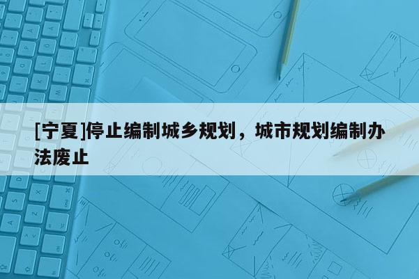 [寧夏]停止編制城鄉(xiāng)規(guī)劃，城市規(guī)劃編制辦法廢止