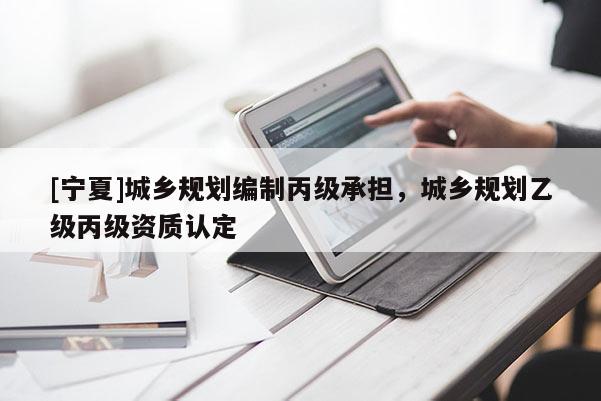 [寧夏]城鄉(xiāng)規(guī)劃編制丙級(jí)承擔(dān)，城鄉(xiāng)規(guī)劃乙級(jí)丙級(jí)資質(zhì)認(rèn)定