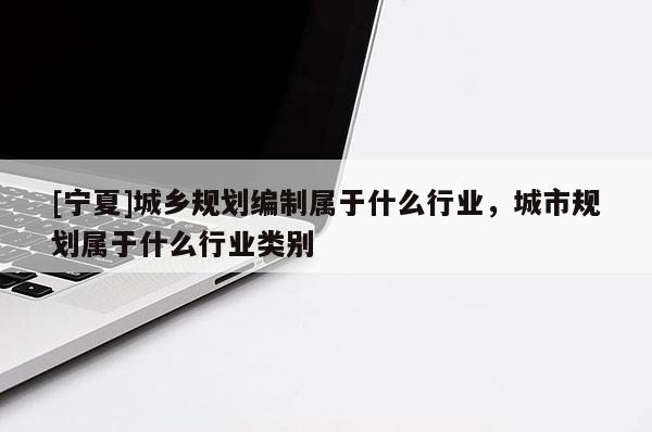 [寧夏]城鄉(xiāng)規(guī)劃編制屬于什么行業(yè)，城市規(guī)劃屬于什么行業(yè)類別