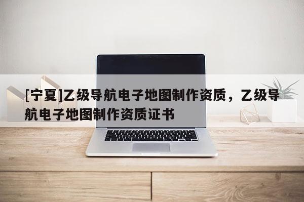[寧夏]乙級導(dǎo)航電子地圖制作資質(zhì)，乙級導(dǎo)航電子地圖制作資質(zhì)證書