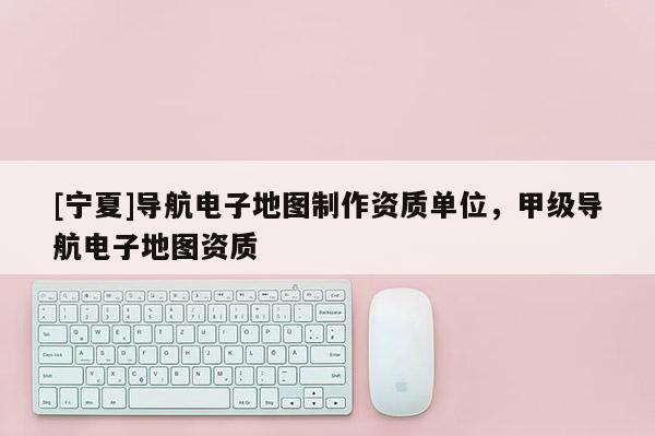 [寧夏]導(dǎo)航電子地圖制作資質(zhì)單位，甲級導(dǎo)航電子地圖資質(zhì)