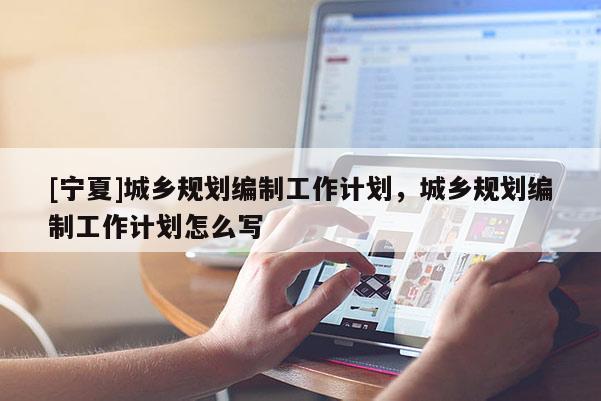 [寧夏]城鄉(xiāng)規(guī)劃編制工作計(jì)劃，城鄉(xiāng)規(guī)劃編制工作計(jì)劃怎么寫