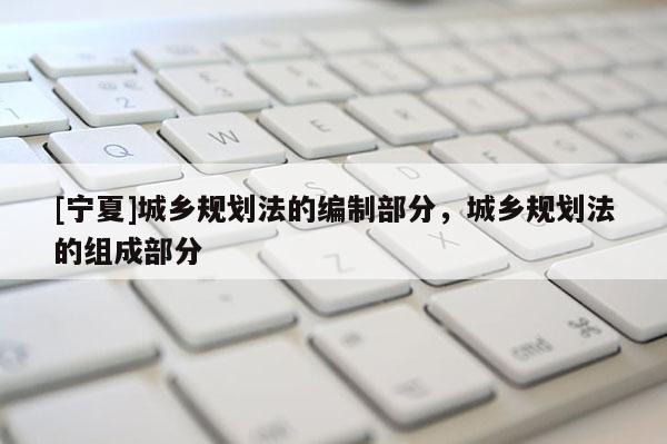 [寧夏]城鄉(xiāng)規(guī)劃法的編制部分，城鄉(xiāng)規(guī)劃法的組成部分