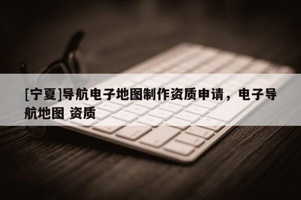 [寧夏]導(dǎo)航電子地圖制作資質(zhì)申請，電子導(dǎo)航地圖 資質(zhì)