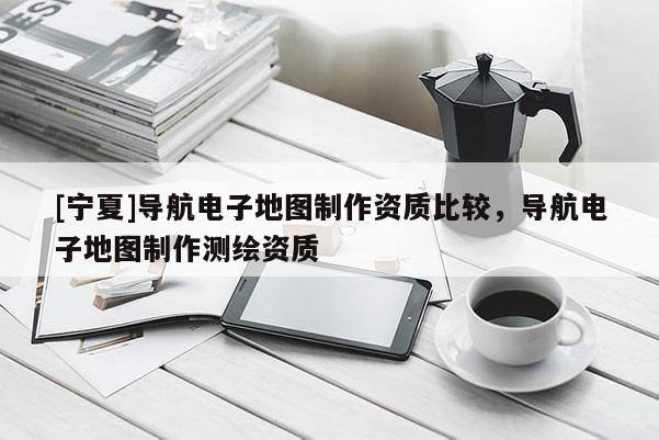 [寧夏]導(dǎo)航電子地圖制作資質(zhì)比較，導(dǎo)航電子地圖制作測繪資質(zhì)