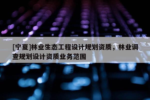 [寧夏]林業(yè)生態(tài)工程設(shè)計(jì)規(guī)劃資質(zhì)，林業(yè)調(diào)查規(guī)劃設(shè)計(jì)資質(zhì)業(yè)務(wù)范圍