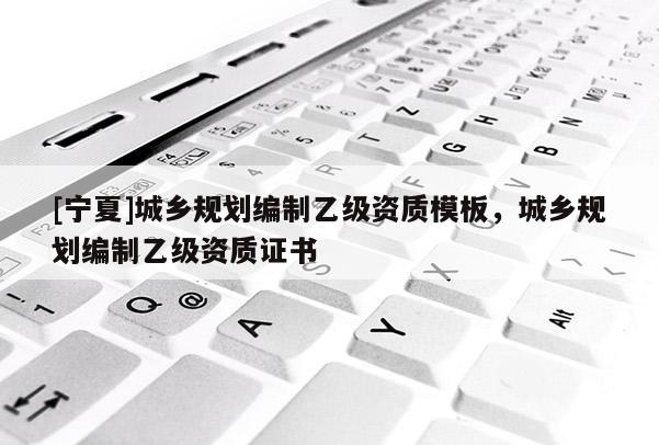 [寧夏]城鄉(xiāng)規(guī)劃編制乙級資質(zhì)模板，城鄉(xiāng)規(guī)劃編制乙級資質(zhì)證書