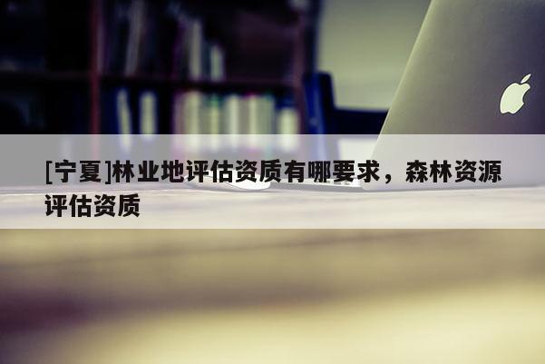 [寧夏]林業(yè)地評估資質(zhì)有哪要求，森林資源評估資質(zhì)