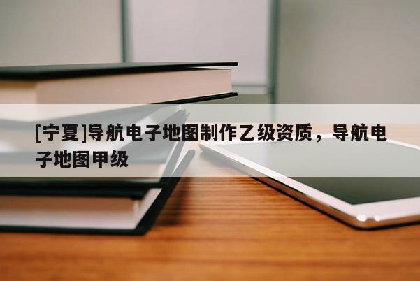 [寧夏]導(dǎo)航電子地圖制作乙級資質(zhì)，導(dǎo)航電子地圖甲級