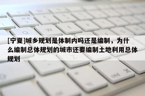 [寧夏]城鄉(xiāng)規(guī)劃是體制內(nèi)嗎還是編制，為什么編制總體規(guī)劃的城市還要編制土地利用總體規(guī)劃