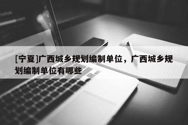 [寧夏]廣西城鄉(xiāng)規(guī)劃編制單位，廣西城鄉(xiāng)規(guī)劃編制單位有哪些