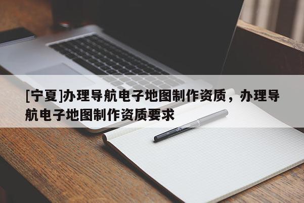[寧夏]辦理導(dǎo)航電子地圖制作資質(zhì)，辦理導(dǎo)航電子地圖制作資質(zhì)要求
