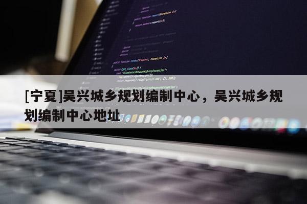 [寧夏]吳興城鄉(xiāng)規(guī)劃編制中心，吳興城鄉(xiāng)規(guī)劃編制中心地址