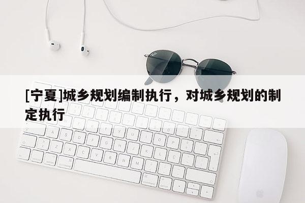 [寧夏]城鄉(xiāng)規(guī)劃編制執(zhí)行，對城鄉(xiāng)規(guī)劃的制定執(zhí)行