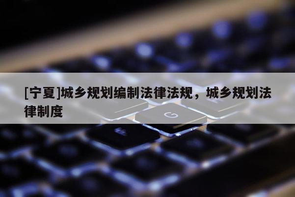 [寧夏]城鄉(xiāng)規(guī)劃編制法律法規(guī)，城鄉(xiāng)規(guī)劃法律制度