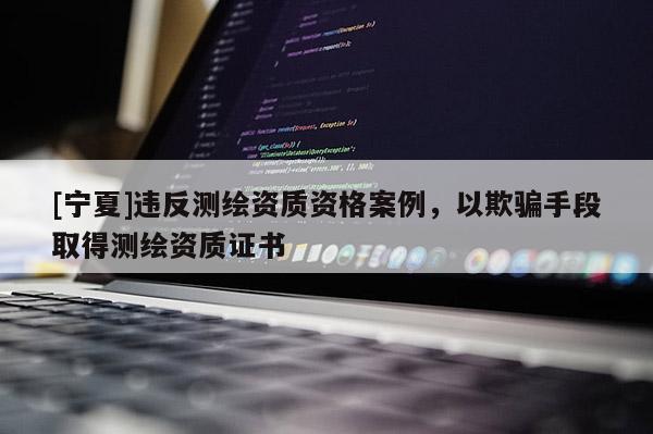 [寧夏]違反測繪資質(zhì)資格案例，以欺騙手段取得測繪資質(zhì)證書