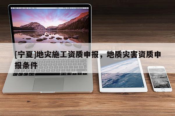 [寧夏]地災(zāi)施工資質(zhì)申報，地質(zhì)災(zāi)害資質(zhì)申報條件