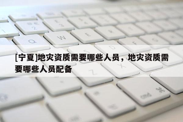 [寧夏]地災(zāi)資質(zhì)需要哪些人員，地災(zāi)資質(zhì)需要哪些人員配備