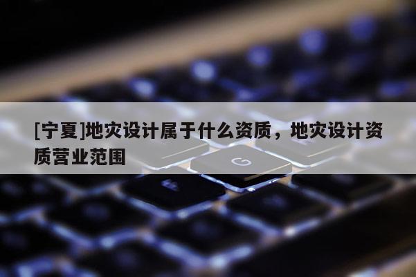[寧夏]地災(zāi)設(shè)計(jì)屬于什么資質(zhì)，地災(zāi)設(shè)計(jì)資質(zhì)營(yíng)業(yè)范圍