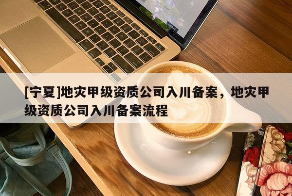 [寧夏]地災(zāi)甲級(jí)資質(zhì)公司入川備案，地災(zāi)甲級(jí)資質(zhì)公司入川備案流程