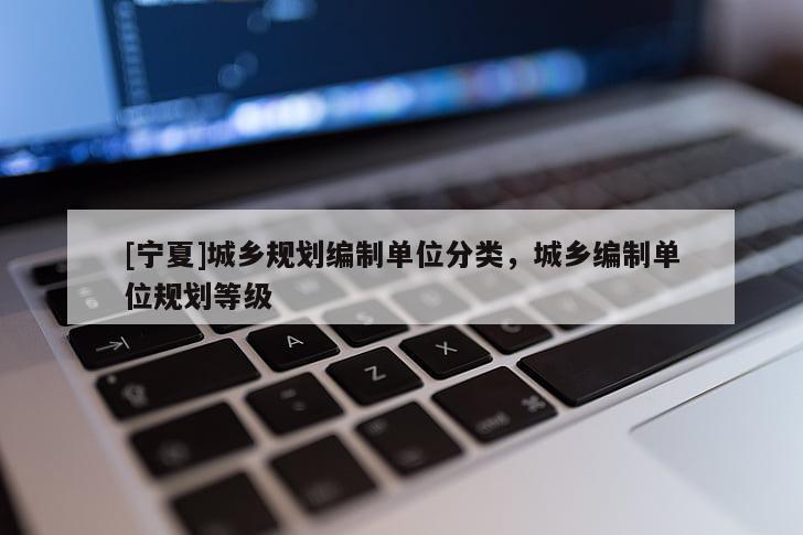 [寧夏]城鄉(xiāng)規(guī)劃編制單位分類，城鄉(xiāng)編制單位規(guī)劃等級