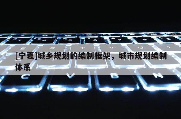 [寧夏]城鄉(xiāng)規(guī)劃的編制框架，城市規(guī)劃編制體系