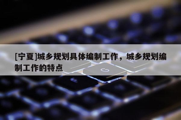 [寧夏]城鄉(xiāng)規(guī)劃具體編制工作，城鄉(xiāng)規(guī)劃編制工作的特點(diǎn)