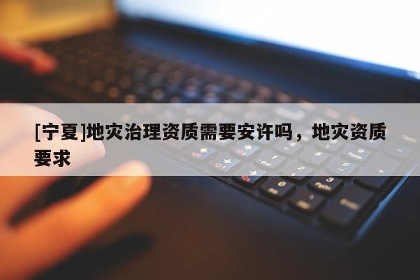 [寧夏]地災(zāi)治理資質(zhì)需要安許嗎，地災(zāi)資質(zhì)要求