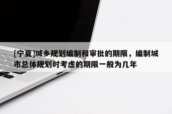 [寧夏]城鄉(xiāng)規(guī)劃編制和審批的期限，編制城市總體規(guī)劃時(shí)考慮的期限一般為幾年