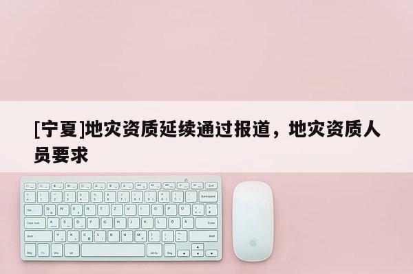 [寧夏]地災(zāi)資質(zhì)延續(xù)通過報道，地災(zāi)資質(zhì)人員要求