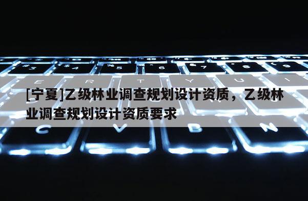 [寧夏]乙級(jí)林業(yè)調(diào)查規(guī)劃設(shè)計(jì)資質(zhì)，乙級(jí)林業(yè)調(diào)查規(guī)劃設(shè)計(jì)資質(zhì)要求