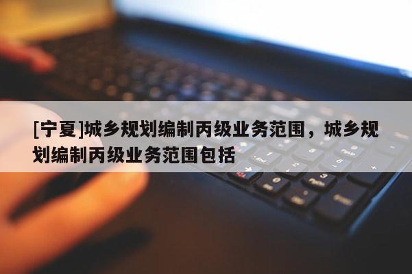 [寧夏]城鄉(xiāng)規(guī)劃編制丙級業(yè)務(wù)范圍，城鄉(xiāng)規(guī)劃編制丙級業(yè)務(wù)范圍包括