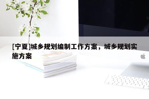[寧夏]城鄉(xiāng)規(guī)劃編制工作方案，城鄉(xiāng)規(guī)劃實施方案