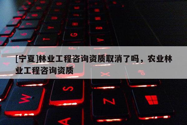 [寧夏]林業(yè)工程咨詢資質(zhì)取消了嗎，農(nóng)業(yè)林業(yè)工程咨詢資質(zhì)
