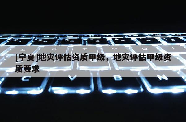 [寧夏]地災(zāi)評估資質(zhì)甲級，地災(zāi)評估甲級資質(zhì)要求