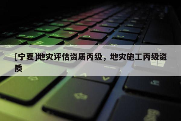 [寧夏]地災(zāi)評(píng)估資質(zhì)丙級(jí)，地災(zāi)施工丙級(jí)資質(zhì)