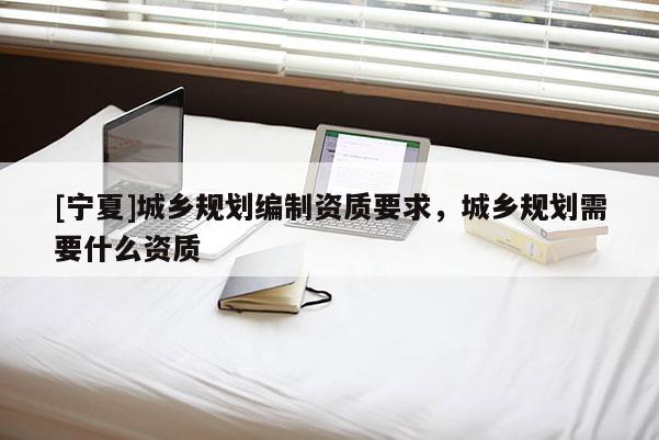 [寧夏]城鄉(xiāng)規(guī)劃編制資質(zhì)要求，城鄉(xiāng)規(guī)劃需要什么資質(zhì)