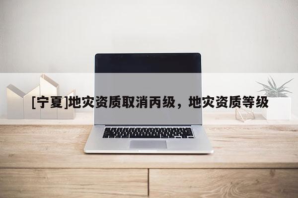 [寧夏]地災(zāi)資質(zhì)取消丙級(jí)，地災(zāi)資質(zhì)等級(jí)