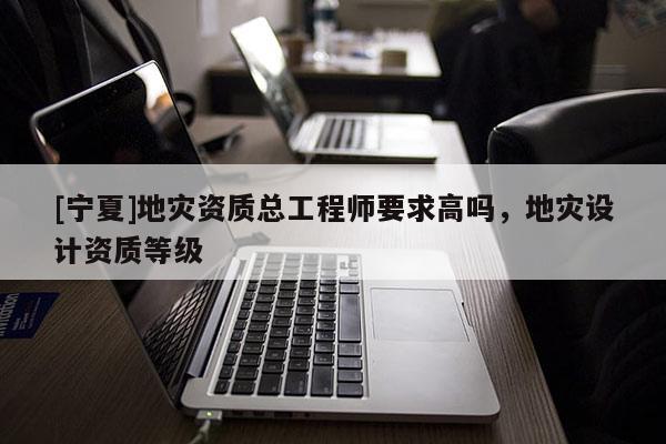 [寧夏]地災(zāi)資質(zhì)總工程師要求高嗎，地災(zāi)設(shè)計(jì)資質(zhì)等級