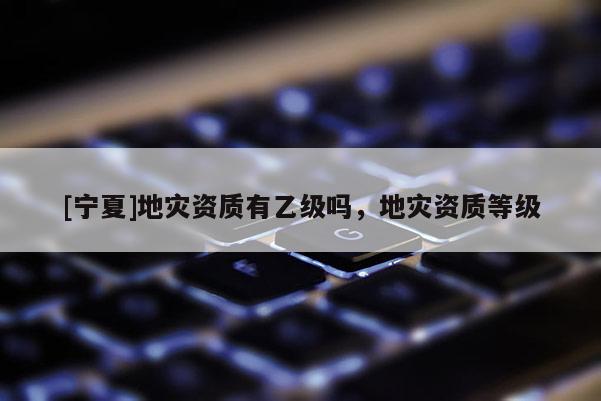 [寧夏]地災資質(zhì)有乙級嗎，地災資質(zhì)等級