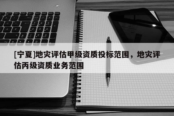 [寧夏]地災(zāi)評(píng)估甲級(jí)資質(zhì)投標(biāo)范圍，地災(zāi)評(píng)估丙級(jí)資質(zhì)業(yè)務(wù)范圍