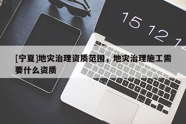 [寧夏]地災(zāi)治理資質(zhì)范圍，地災(zāi)治理施工需要什么資質(zhì)