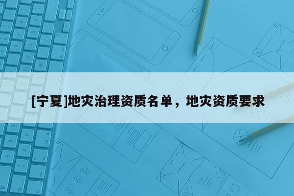 [寧夏]地災(zāi)治理資質(zhì)名單，地災(zāi)資質(zhì)要求