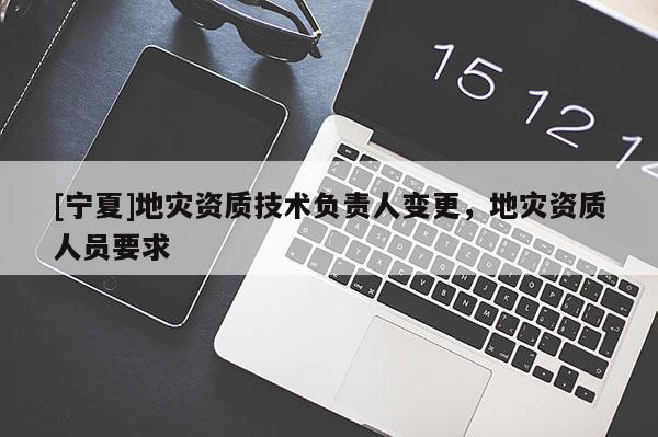 [寧夏]地災(zāi)資質(zhì)技術(shù)負(fù)責(zé)人變更，地災(zāi)資質(zhì)人員要求