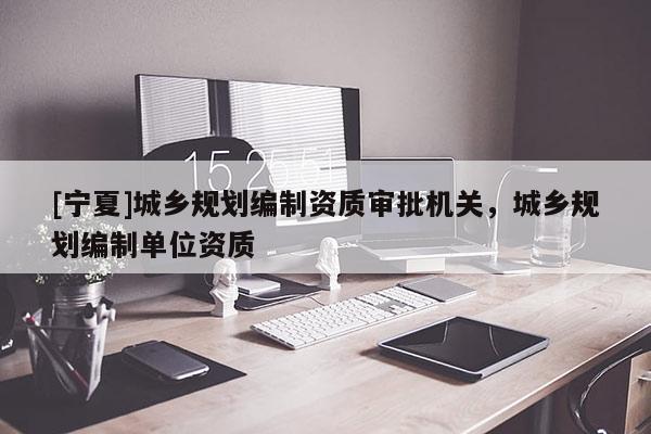 [寧夏]城鄉(xiāng)規(guī)劃編制資質審批機關，城鄉(xiāng)規(guī)劃編制單位資質
