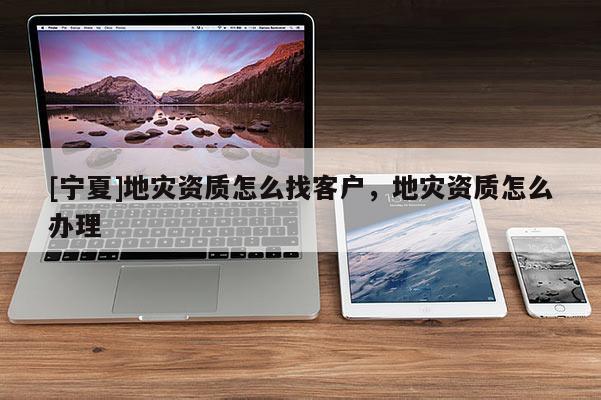 [寧夏]地災(zāi)資質(zhì)怎么找客戶，地災(zāi)資質(zhì)怎么辦理