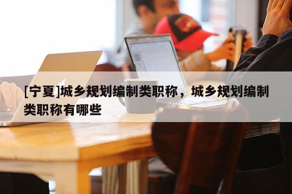[寧夏]城鄉(xiāng)規(guī)劃編制類職稱，城鄉(xiāng)規(guī)劃編制類職稱有哪些