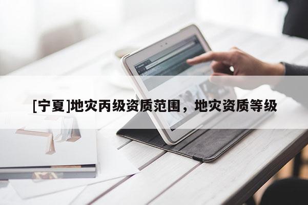 [寧夏]地災(zāi)丙級資質(zhì)范圍，地災(zāi)資質(zhì)等級