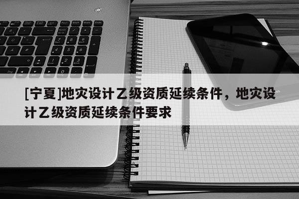 [寧夏]地災(zāi)設(shè)計乙級資質(zhì)延續(xù)條件，地災(zāi)設(shè)計乙級資質(zhì)延續(xù)條件要求