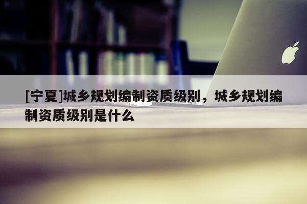 [寧夏]城鄉(xiāng)規(guī)劃編制資質(zhì)級(jí)別，城鄉(xiāng)規(guī)劃編制資質(zhì)級(jí)別是什么